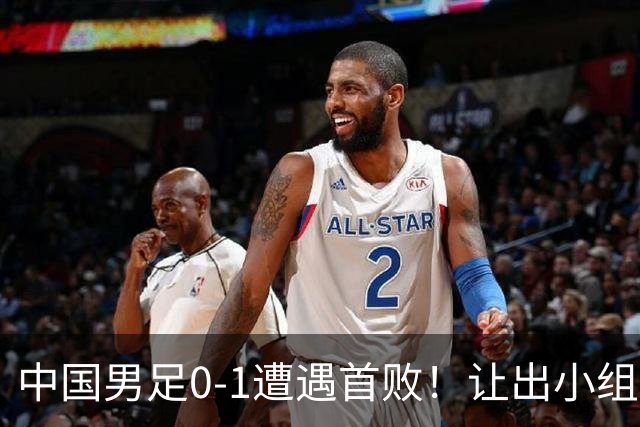 中国男足0-1遭遇首败！让出小组榜首+无缘提前晋级，最新局势有变